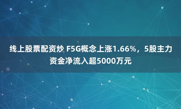 线上股票配资炒 F5G概念上涨1.66%，5股主力资金净流入超5000万元