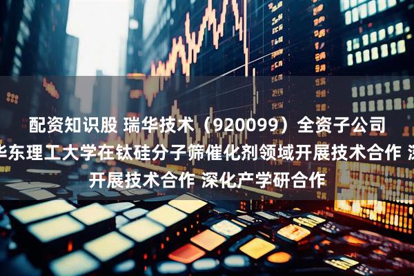 配资知识股 瑞华技术（920099）全资子公司瑞纶公司拟与华东理工大学在钛硅分子筛催化剂领域开展技术合作 深化产学研合作