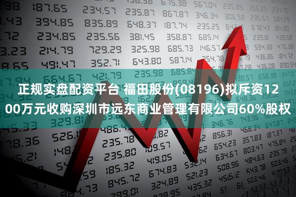 正规实盘配资平台 福田股份(08196)拟斥资1200万元收购深圳市远东商业管理有限公司60%股权