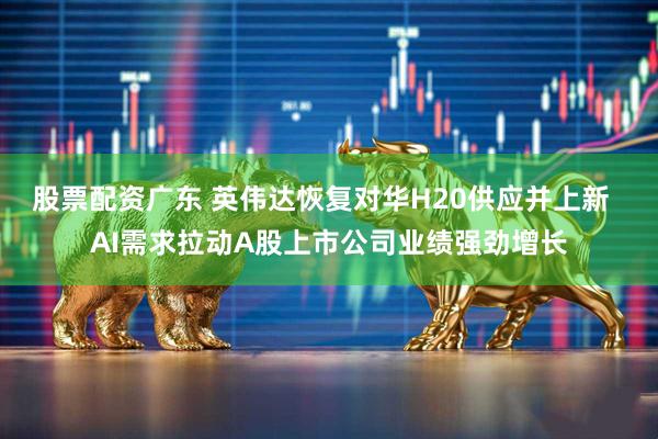 股票配资广东 英伟达恢复对华H20供应并上新  AI需求拉动A股上市公司业绩强劲增长