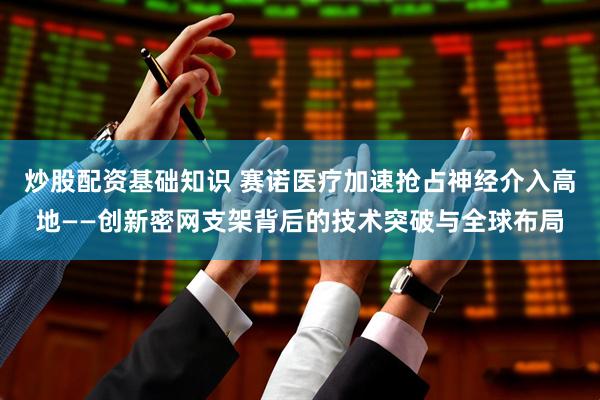 炒股配资基础知识 赛诺医疗加速抢占神经介入高地——创新密网支架背后的技术突破与全球布局