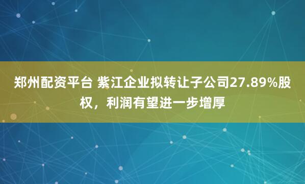 郑州配资平台 紫江企业拟转让子公司27.89%股权，利润有望进一步增厚