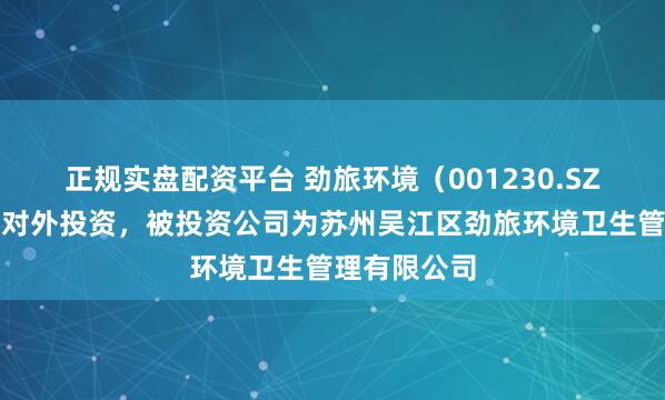 正规实盘配资平台 劲旅环境（001230.SZ）新增一起对外投资，被投资公司为苏州吴江区劲旅环境卫生管理有限公司
