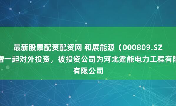 最新股票配资配资网 和展能源（000809.SZ）新增一起对外投资，被投资公司为河北霆能电力工程有限公司