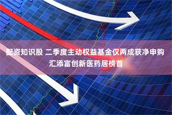 配资知识股 二季度主动权益基金仅两成获净申购 汇添富创新医药居榜首