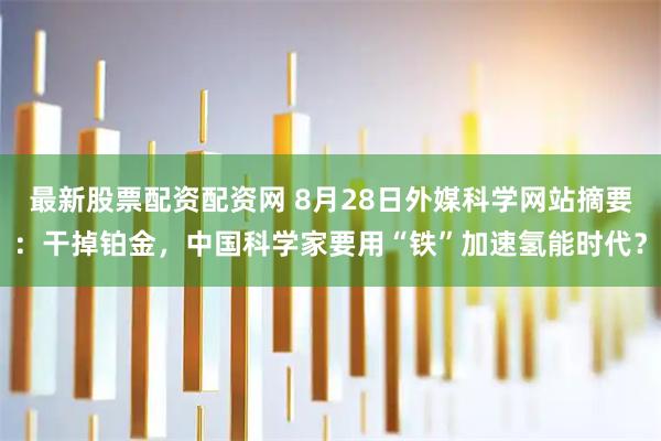 最新股票配资配资网 8月28日外媒科学网站摘要：干掉铂金，中国科学家要用“铁”加速氢能时代？