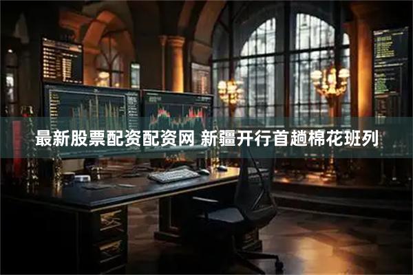 最新股票配资配资网 新疆开行首趟棉花班列