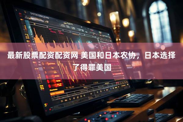 最新股票配资配资网 美国和日本农协，日本选择了得罪美国