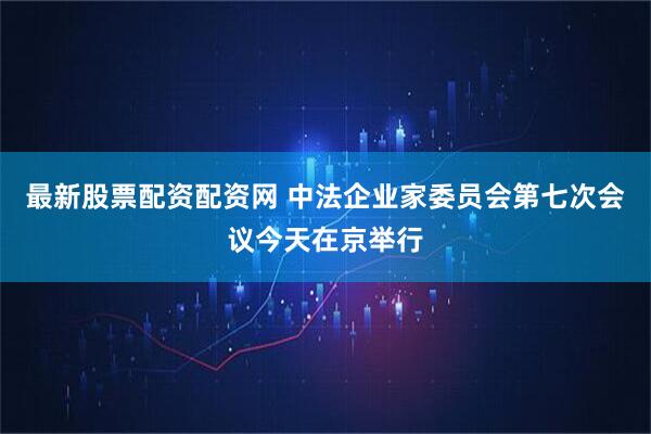 最新股票配资配资网 中法企业家委员会第七次会议今天在京举行