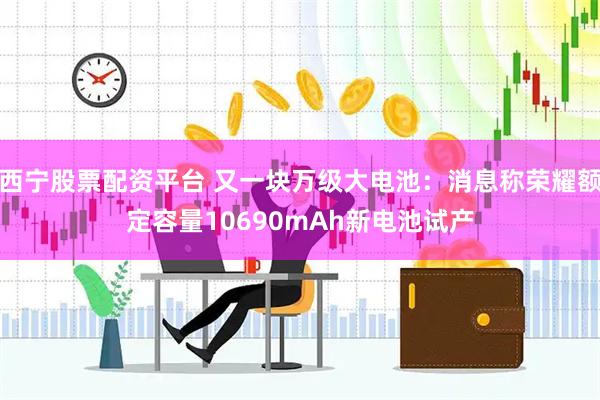 西宁股票配资平台 又一块万级大电池：消息称荣耀额定容量10690mAh新电池试产