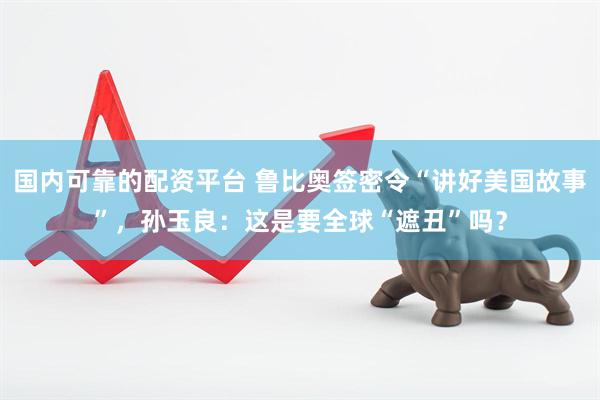 国内可靠的配资平台 鲁比奥签密令“讲好美国故事”，孙玉良：这是要全球“遮丑”吗？