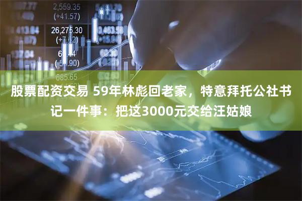 股票配资交易 59年林彪回老家，特意拜托公社书记一件事：把这3000元交给汪姑娘