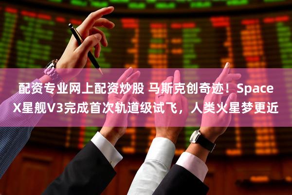 配资专业网上配资炒股 马斯克创奇迹！SpaceX星舰V3完成首次轨道级试飞，人类火星梦更近