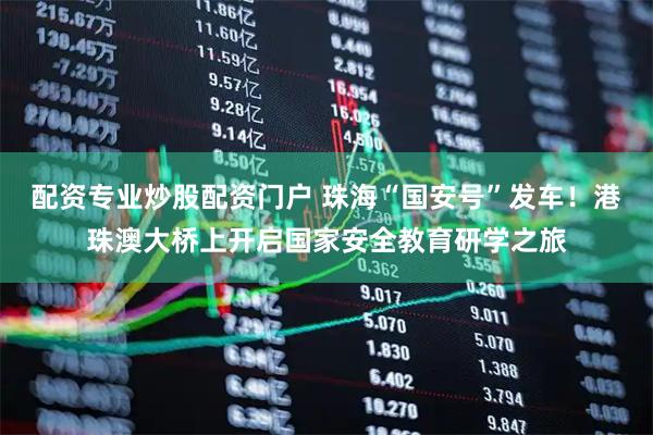 配资专业炒股配资门户 珠海“国安号”发车！港珠澳大桥上开启国家安全教育研学之旅