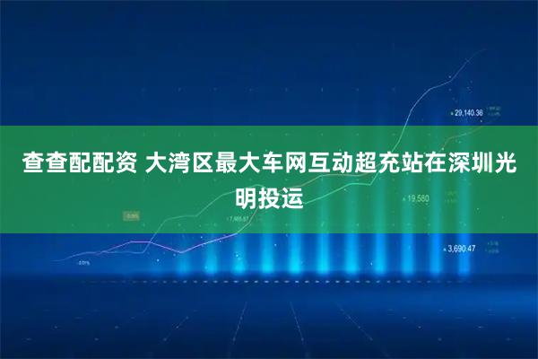 查查配配资 大湾区最大车网互动超充站在深圳光明投运