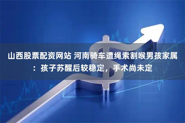 山西股票配资网站 河南骑车遭绳索割喉男孩家属：孩子苏醒后较稳定，手术尚未定