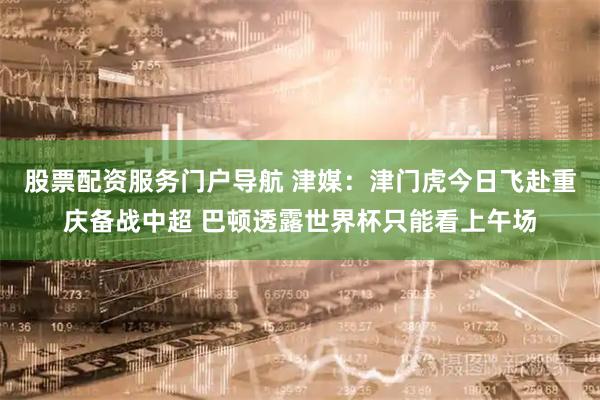 股票配资服务门户导航 津媒：津门虎今日飞赴重庆备战中超 巴顿透露世界杯只能看上午场