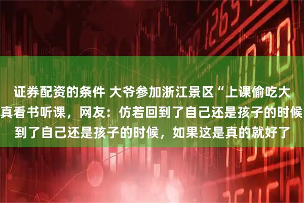 证券配资的条件 大爷参加浙江景区“上课偷吃大赛”一口没吃，全程认真看书听课，网友：仿若回到了自己还是孩子的时候，如果这是真的就好了